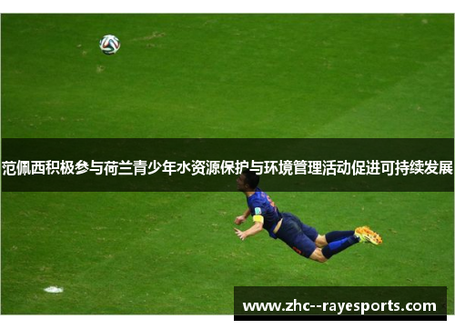 范佩西积极参与荷兰青少年水资源保护与环境管理活动促进可持续发展