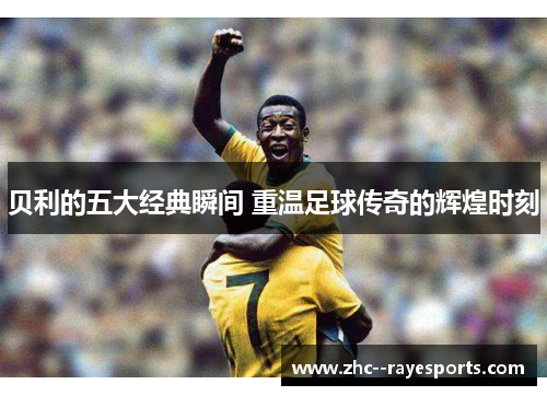 贝利的五大经典瞬间 重温足球传奇的辉煌时刻